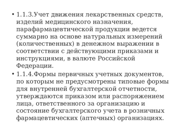1.1.3.Учет движения лекарственных средств, изделий медицинского назначения, парафармацевтической продукции ведется суммарно на основе натуральных измерений (количественных) в денежном выражении в соответствии с действующими приказами и инструкциями, в валюте Российской Федерации. 1.1.4.Формы первичных учетных документов, по которым не предусмотрены типовые формы для внутренней бухгалтерской отчетности, утверждаются приказом или распоряжением лица, ответственного за организацию и состояние бухгалтерского учета в розничных фармацевтических (аптечных) организациях. 