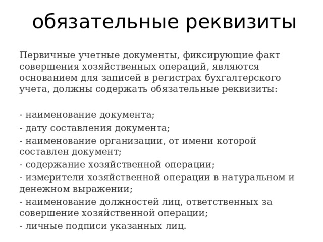 обязательные реквизиты Первичные учетные документы, фиксирующие факт совершения хозяйственных операций, являются основанием для записей в регистрах бухгалтерского учета, должны содержать обязательные реквизиты: - наименование документа; - дату составления документа; - наименование организации, от имени которой составлен документ; - содержание хозяйственной операции; - измерители хозяйственной операции в натуральном и денежном выражении; - наименование должностей лиц, ответственных за совершение хозяйственной операции; - личные подписи указанных лиц. 