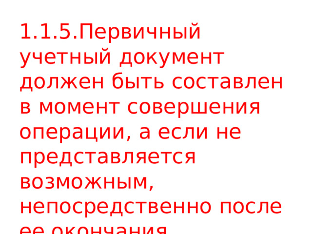 1.1.5.Первичный учетный документ должен быть составлен в момент совершения операции, а если не представляется возможным, непосредственно после ее окончания. 