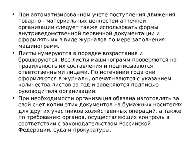 При автоматизированном учете поступления движения товарно - материальных ценностей аптечной организации следует также использовать формы внутриведомственной первичной документации и оформлять их в виде журналов по мере заполнения машинограмм. Листы нумеруются в порядке возрастания и брошюруются. Все листы машинограмм проверяются на правильность их составления и подписываются ответственными лицами. По истечении года они оформляются в журналы, опечатываются с указанием количества листов за год и заверяются подписью руководителя организации. При необходимости организация обязана изготовлять за свой счет копии этих документов на бумажных носителях для других участников хозяйственных операций, а также по требованию органов, осуществляющих контроль в соответствии с законодательством Российской Федерации, суда и прокуратуры. 