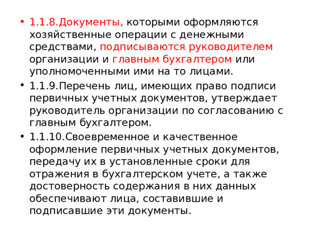 1.1.8.Документы, которыми оформляются хозяйственные операции с денежными средствами, подписываются руководителем организации и главным бухгалтером или уполномоченными ими на то лицами. 1.1.9.Перечень лиц, имеющих право подписи первичных учетных документов, утверждает руководитель организации по согласованию с главным бухгалтером. 1.1.10.Своевременное и качественное оформление первичных учетных документов, передачу их в установленные сроки для отражения в бухгалтерском учете, а также достоверность содержания в них данных обеспечивают лица, составившие и подписавшие эти документы. 