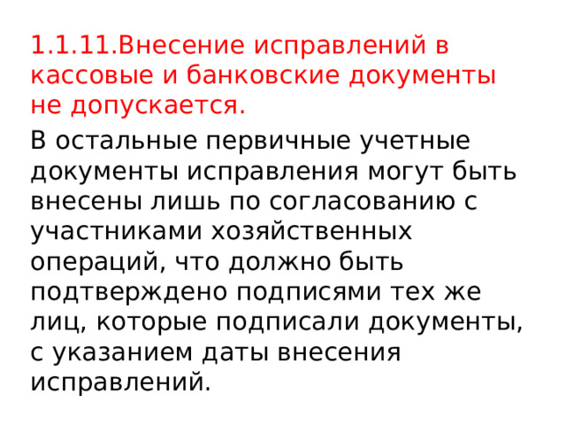 1.1.11.Внесение исправлений в кассовые и банковские документы не допускается. В остальные первичные учетные документы исправления могут быть внесены лишь по согласованию с участниками хозяйственных операций, что должно быть подтверждено подписями тех же лиц, которые подписали документы, с указанием даты внесения исправлений. 