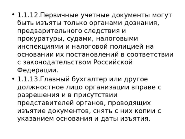 1.1.12.Первичные учетные документы могут быть изъяты только органами дознания, предварительного следствия и прокуратуры, судами, налоговыми инспекциями и налоговой полицией на основании их постановлений в соответствии с законодательством Российской Федерации. 1.1.13.Главный бухгалтер или другое должностное лицо организации вправе с разрешения и в присутствии представителей органов, проводящих изъятие документов, снять с них копии с указанием основания и даты изъятия. 