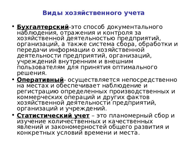 Виды хозяйственного учета Бухгалтерский -это способ документального наблюдения, отражения и контроля за хозяйственной деятельностью предприятий, организаций, а также система сбора, обработки и передачи информации о хозяйственной деятельности предприятий, организаций, учреждений внутренним и внешним пользователям для принятия оптимального решения. Оперативный - осуществляется непосредственно на местах и обеспечивает наблюдение и регистрацию определенных производственных и коммерческих операций и других фактов хозяйственной деятельности предприятий, организаций и учреждений. Статистический учет – это планомерный сбор и изучение количественных и качественных явлений и закономерностей общего развития и конкретных условий времени и места. 