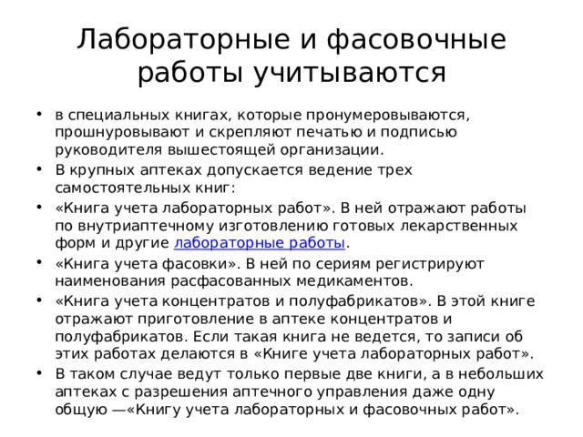 Лабораторные и фасовочные работы учитываются в специальных книгах, которые пронумеровываются, прошнуровывают и скрепляют печатью и подписью руководителя вышестоящей организации. В крупных аптеках допускается ведение трех самостоятельных книг: «Книга учета лабораторных работ». В ней отражают работы по внутриаптечному изготовлению готовых лекарственных форм и другие  лабораторные работы . «Книга учета фасовки». В ней по сериям регистрируют наименования расфасованных медикаментов. «Книга учета концентратов и полуфабрикатов». В этой книге отражают приготовление в аптеке концентратов и полуфабрикатов. Если такая книга не ведется, то записи об этих работах делаются в «Книге учета лабораторных работ». В таком случае ведут только первые две книги, а в небольших аптеках с разрешения аптечного управления даже одну общую —«Книгу учета лабораторных и фасовочных работ». 