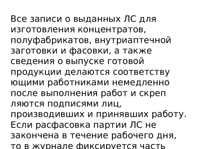 Все записи о выданных ЛС для изготовления концентратов, полуфабрикатов, внутриаптечной заготовки и фасовки, а также сведения о выпуске готовой продукции делаются соответству­ющими работниками немедленно после выполнения работ и скреп­ляются подписями лиц, производивших и принявших работу. Если расфасовка партии ЛС не закончена в течение рабочего дня, то в журнале фиксируется часть расфасованной партии. 