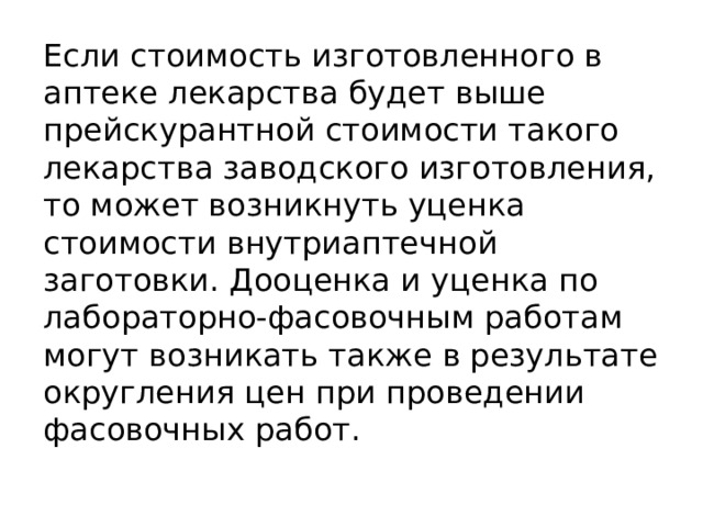 Если стоимость изготовленного в аптеке лекарства будет выше прейскурантной стоимости такого лекарства заводского изготовления, то может возникнуть уценка стоимости внутриаптечной заготовки. Дооценка и уценка по лабораторно-фасовочным работам могут возникать также в результате округления цен при проведении фасовочных работ. 