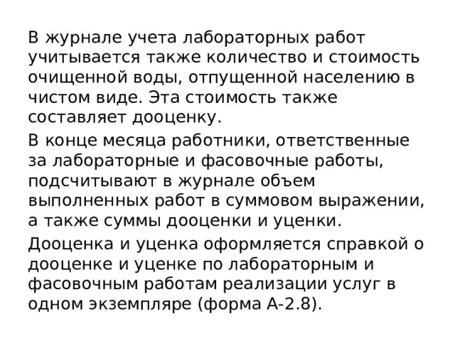 В журнале учета лабораторных работ учитывается также количество и стоимость очищенной воды, отпущенной населению в чистом виде. Эта стоимость также составляет дооценку. В конце месяца работники, ответственные за лабораторные и фасовочные работы, подсчитывают в журнале объем выполненных работ в суммовом выражении, а также суммы дооценки и уценки. Дооценка и уценка оформляется справкой о дооценке и уценке по лабораторным и фасовочным работам реализации услуг в одном экземпляре (форма А-2.8). 