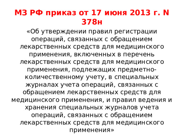 МЗ РФ приказ от 17 июня 2013 г. N 378н «Об утверждении правил регистрации операций, связанных с обращением лекарственных средств для медицинского применения, включенных в перечень лекарственных средств для медицинского применения, подлежащих предметно-количественному учету, в специальных журналах учета операций, связанных с обращением лекарственных средств для медицинского применения, и правил ведения и хранения специальных журналов учета операций, связанных с обращением лекарственных средств для медицинского применения» 