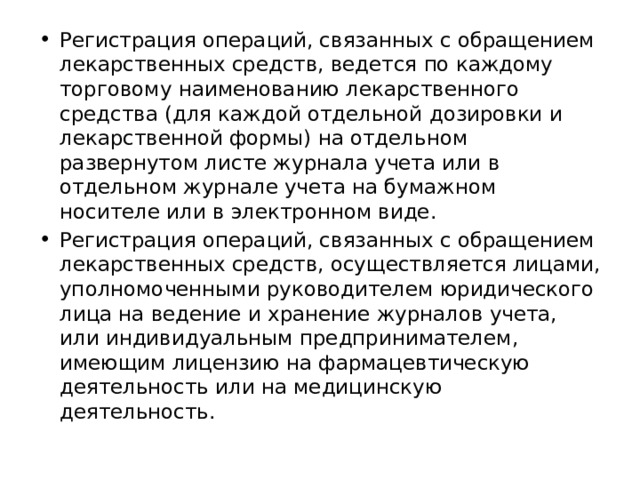 Регистрация операций, связанных с обращением лекарственных средств, ведется по каждому торговому наименованию лекарственного средства (для каждой отдельной дозировки и лекарственной формы) на отдельном развернутом листе журнала учета или в отдельном журнале учета на бумажном носителе или в электронном виде. Регистрация операций, связанных с обращением лекарственных средств, осуществляется лицами, уполномоченными руководителем юридического лица на ведение и хранение журналов учета, или индивидуальным предпринимателем, имеющим лицензию на фармацевтическую деятельность или на медицинскую деятельность. 