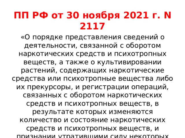 ПП РФ от 30 ноября 2021 г. N 2117 «О порядке представления сведений о деятельности, связанной с оборотом наркотических средств и психотропных веществ, а также о культивировании растений, содержащих наркотические средства или психотропные вещества либо их прекурсоры, и регистрации операций, связанных с оборотом наркотических средств и психотропных веществ, в результате которых изменяются количество и состояние наркотических средств и психотропных веществ, и признании утратившими силу некоторых актов и отдельных положений некоторых актов правительства российской федерации» 