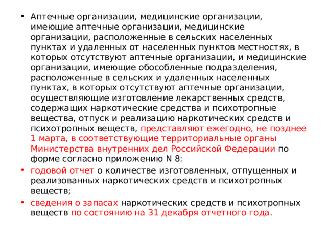 Аптечные организации, медицинские организации, имеющие аптечные организации, медицинские организации, расположенные в сельских населенных пунктах и удаленных от населенных пунктов местностях, в которых отсутствуют аптечные организации, и медицинские организации, имеющие обособленные подразделения, расположенные в сельских и удаленных населенных пунктах, в которых отсутствуют аптечные организации, осуществляющие изготовление лекарственных средств, содержащих наркотические средства и психотропные вещества, отпуск и реализацию наркотических средств и психотропных веществ, представляют ежегодно, не позднее 1 марта, в соответствующие территориальные органы Министерства внутренних дел Российской Федерации по форме согласно приложению N 8: годовой отчет о количестве изготовленных, отпущенных и реализованных наркотических средств и психотропных веществ; сведения о запасах наркотических средств и психотропных веществ по состоянию на 31 декабря отчетного года . 