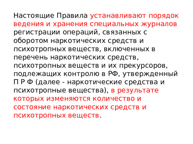 Настоящие Правила устанавливают порядок ведения и хранения специальных журналов регистрации операций, связанных с оборотом наркотических средств и психотропных веществ, включенных в перечень наркотических средств, психотропных веществ и их прекурсоров, подлежащих контролю в РФ, утвержденный П Р Ф (далее - наркотические средства и психотропные вещества), в результате которых изменяются количество и состояние наркотических средств и психотропных веществ . 