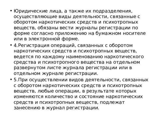 Юридические лица, а также их подразделения, осуществляющие виды деятельности, связанные с оборотом наркотических средств и психотропных веществ, обязаны вести журналы регистрации по форме согласно приложению на бумажном носителе или в электронной форме. 4.Регистрация операций, связанных с оборотом наркотических средств и психотропных веществ, ведется по каждому наименованию наркотического средства и психотропного вещества на отдельном развернутом листе журнала регистрации или в отдельном журнале регистрации. 5.При осуществлении видов деятельности, связанных с оборотом наркотических средств и психотропных веществ, любые операции, в результате которых изменяются количество и состояние наркотических средств и психотропных веществ, подлежат занесению в журнал регистрации. 