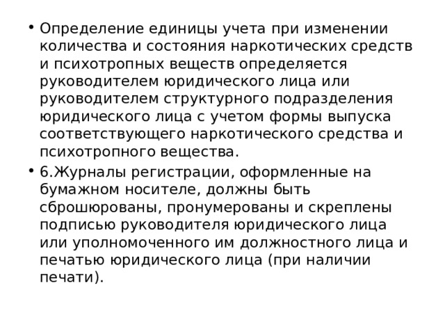 Определение единицы учета при изменении количества и состояния наркотических средств и психотропных веществ определяется руководителем юридического лица или руководителем структурного подразделения юридического лица с учетом формы выпуска соответствующего наркотического средства и психотропного вещества. 6.Журналы регистрации, оформленные на бумажном носителе, должны быть сброшюрованы, пронумерованы и скреплены подписью руководителя юридического лица или уполномоченного им должностного лица и печатью юридического лица (при наличии печати). 