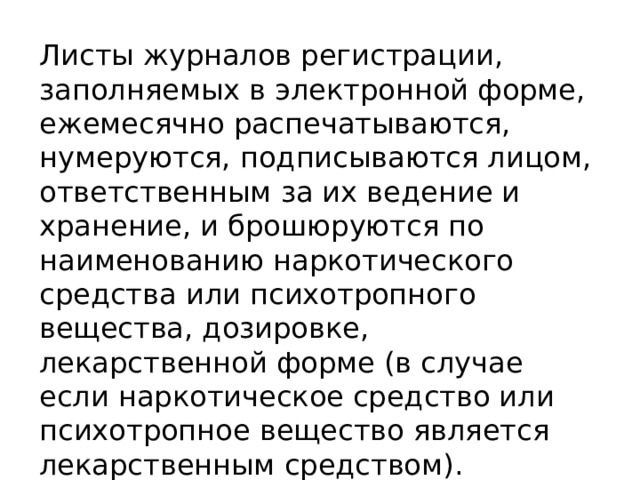 Листы журналов регистрации, заполняемых в электронной форме, ежемесячно распечатываются, нумеруются, подписываются лицом, ответственным за их ведение и хранение, и брошюруются по наименованию наркотического средства или психотропного вещества, дозировке, лекарственной форме (в случае если наркотическое средство или психотропное вещество является лекарственным средством). 
