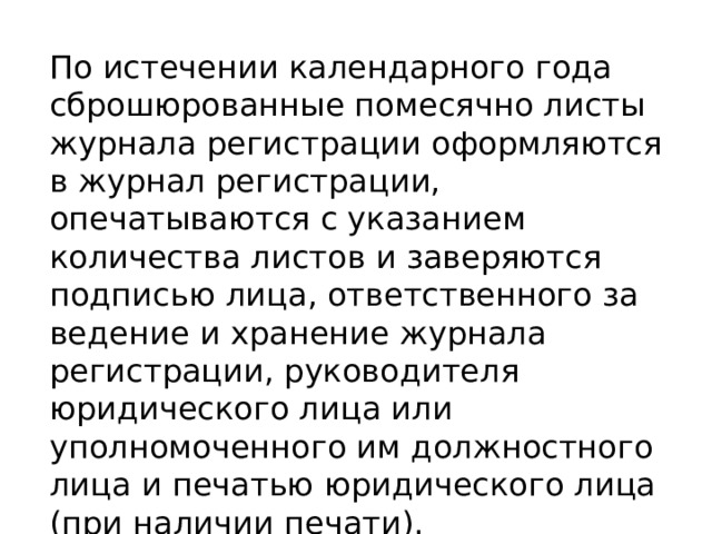 По истечении календарного года сброшюрованные помесячно листы журнала регистрации оформляются в журнал регистрации, опечатываются с указанием количества листов и заверяются подписью лица, ответственного за ведение и хранение журнала регистрации, руководителя юридического лица или уполномоченного им должностного лица и печатью юридического лица (при наличии печати). 