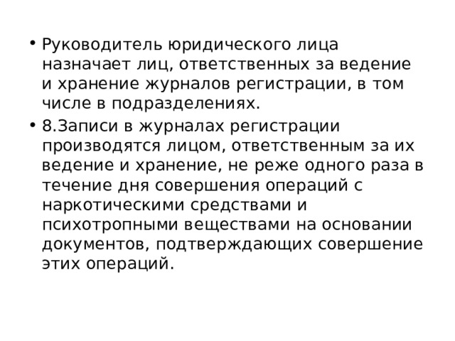 Руководитель юридического лица назначает лиц, ответственных за ведение и хранение журналов регистрации, в том числе в подразделениях. 8.Записи в журналах регистрации производятся лицом, ответственным за их ведение и хранение, не реже одного раза в течение дня совершения операций с наркотическими средствами и психотропными веществами на основании документов, подтверждающих совершение этих операций. 