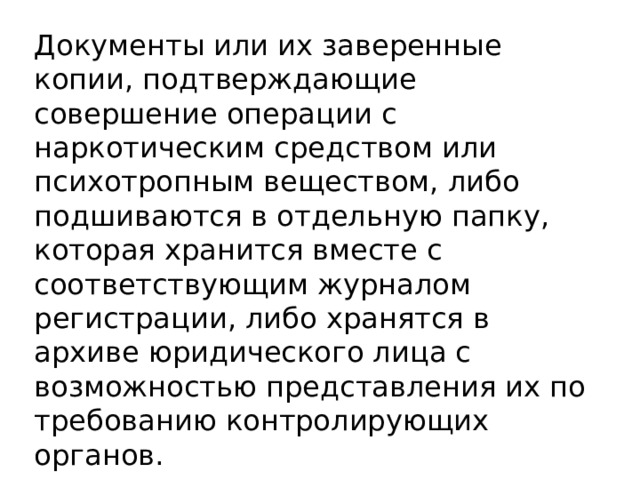 Документы или их заверенные копии, подтверждающие совершение операции с наркотическим средством или психотропным веществом, либо подшиваются в отдельную папку, которая хранится вместе с соответствующим журналом регистрации, либо хранятся в архиве юридического лица с возможностью представления их по требованию контролирующих органов. 