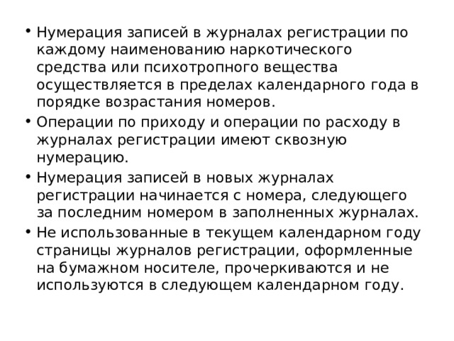 Нумерация записей в журналах регистрации по каждому наименованию наркотического средства или психотропного вещества осуществляется в пределах календарного года в порядке возрастания номеров. Операции по приходу и операции по расходу в журналах регистрации имеют сквозную нумерацию. Нумерация записей в новых журналах регистрации начинается с номера, следующего за последним номером в заполненных журналах. Не использованные в текущем календарном году страницы журналов регистрации, оформленные на бумажном носителе, прочеркиваются и не используются в следующем календарном году. 