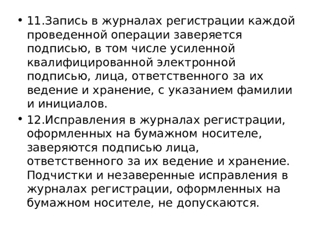 11.Запись в журналах регистрации каждой проведенной операции заверяется подписью, в том числе усиленной квалифицированной электронной подписью, лица, ответственного за их ведение и хранение, с указанием фамилии и инициалов. 12.Исправления в журналах регистрации, оформленных на бумажном носителе, заверяются подписью лица, ответственного за их ведение и хранение. Подчистки и незаверенные исправления в журналах регистрации, оформленных на бумажном носителе, не допускаются. 
