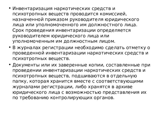 Инвентаризация наркотических средств и психотропных веществ проводится комиссией, назначенной приказом руководителя юридического лица или уполномоченного им должностного лица. Срок проведения инвентаризации определяется руководителем юридического лица или уполномоченным им должностным лицом. В журналах регистрации необходимо сделать отметку о проведенной инвентаризации наркотических средств и психотропных веществ. Документы или их заверенные копии, составленные при проведении инвентаризации наркотических средств и психотропных веществ, подшиваются в отдельную папку, которая хранится вместе с соответствующими журналами регистрации, либо хранятся в архиве юридического лица с возможностью представления их по требованию контролирующих органов. 