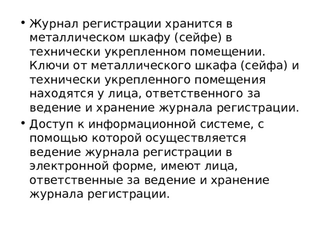 Журнал регистрации хранится в металлическом шкафу (сейфе) в технически укрепленном помещении. Ключи от металлического шкафа (сейфа) и технически укрепленного помещения находятся у лица, ответственного за ведение и хранение журнала регистрации. Доступ к информационной системе, с помощью которой осуществляется ведение журнала регистрации в электронной форме, имеют лица, ответственные за ведение и хранение журнала регистрации. 