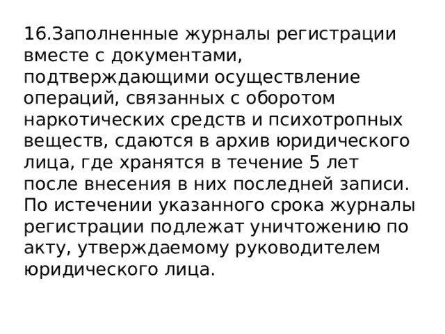 16.Заполненные журналы регистрации вместе с документами, подтверждающими осуществление операций, связанных с оборотом наркотических средств и психотропных веществ, сдаются в архив юридического лица, где хранятся в течение 5 лет после внесения в них последней записи. По истечении указанного срока журналы регистрации подлежат уничтожению по акту, утверждаемому руководителем юридического лица. 