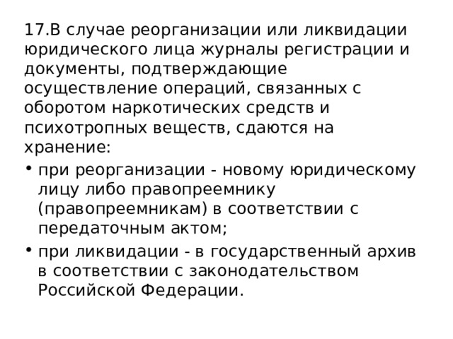 17.В случае реорганизации или ликвидации юридического лица журналы регистрации и документы, подтверждающие осуществление операций, связанных с оборотом наркотических средств и психотропных веществ, сдаются на хранение: при реорганизации - новому юридическому лицу либо правопреемнику (правопреемникам) в соответствии с передаточным актом; при ликвидации - в государственный архив в соответствии с законодательством Российской Федерации. 