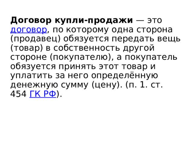 Договор купли-продажи  — это договор , по которому одна сторона (продавец) обязуется передать вещь (товар) в собственность другой стороне (покупателю), а покупатель обязуется принять этот товар и уплатить за него определённую денежную сумму (цену). (п. 1. ст. 454 ГК РФ ). 