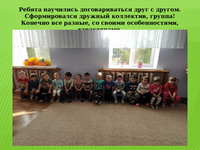 Ребята научились договариваться друг с другом. Сформировался дружный коллектив, группа! Конечно все разные, со своими особенностями, характерами. 