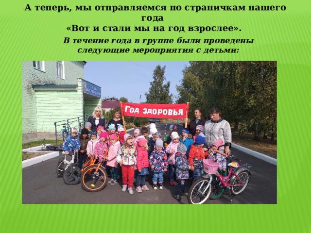 А теперь, мы отправляемся по страничкам нашего года  «Вот и стали мы на год взрослее». В течение года в группе были проведены следующие мероприятия с детьми: 
