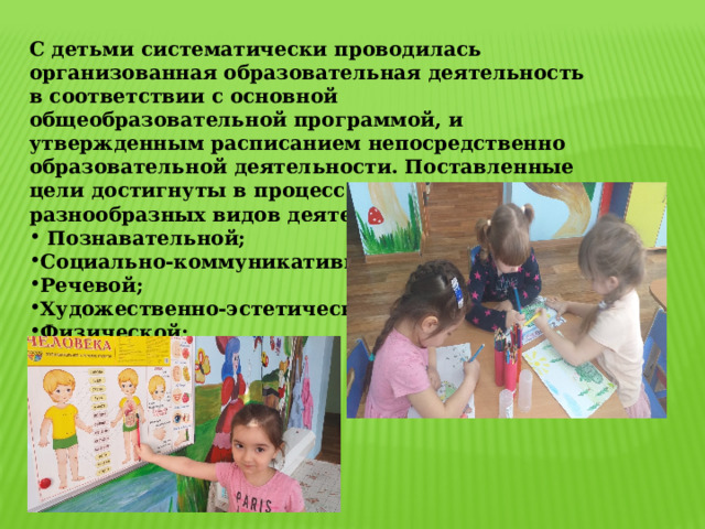 С детьми систематически проводилась организованная образовательная деятельность в соответствии с основной общеобразовательной программой, и утвержденным расписанием непосредственно образовательной деятельности. Поставленные цели достигнуты в процессе осуществления разнообразных видов деятельности:  Познавательной; Социально-коммуникативной; Речевой; Художественно-эстетической; Физической; Трудовой 