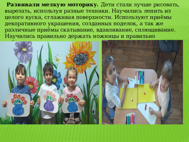  Развивали мелкую моторику. Дети стали лучше рисовать, вырезать, используя разные техники. Научились лепить из целого куска, сглаживая поверхности. Используют приёмы декоративного украшения, созданных поделок, а так же различные приёмы скатывание, вдавливание, сплющивание. Научились правильно держать ножницы и правильно действовать ими. 
