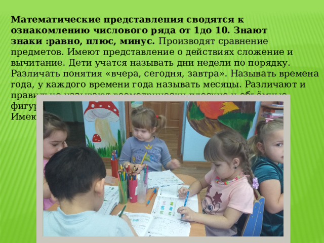Математические представления сводятся к ознакомлению числового ряда от 1до 10. Знают знаки :равно, плюс, минус. Производят сравнение предметов. Имеют представление о действиях сложение и вычитание. Дети учатся называть дни недели по порядку. Различать понятия «вчера, сегодня, завтра». Называть времена года, у каждого времени года называть месяцы. Различают и правильно называют геометрически плоские и объёмные фигуры круг, квадрат, треугольник, прямоугольник, овал. Имеют представление о частях суток. 