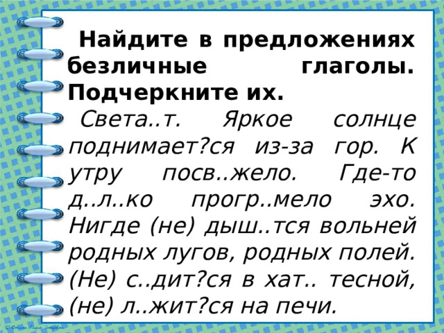 Найдите в предложениях безличные глаголы. Подчеркните их. Света..т. Яркое солнце поднимает?ся из-за гор. К утру посв..жело. Где-то д..л..ко прогр..мело эхо. Нигде (не) дыш..тся вольней родных лугов, родных полей. (Не) с..дит?ся в хат.. тесной, (не) л..жит?ся на печи. 