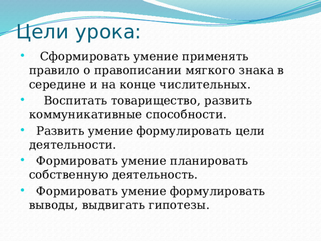 Цели урока:  Сформировать умение применять правило о правописании мягкого знака в середине и на конце числительных.  Воспитать товарищество, развить коммуникативные способности.  Развить умение формулировать цели деятельности.  Формировать умение планировать собственную деятельность.  Формировать умение формулировать выводы, выдвигать гипотезы. 