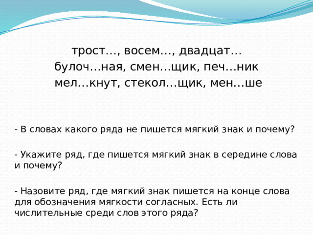 трост…, восем…, двадцат… булоч…ная, смен…щик, печ…ник  мел…кнут, стекол…щик, мен…ше - В словах какого ряда не пишется мягкий знак и почему? - Укажите ряд, где пишется мягкий знак в середине слова и почему? - Назовите ряд, где мягкий знак пишется на конце слова для обозначения мягкости согласных. Есть ли числительные среди слов этого ряда? 