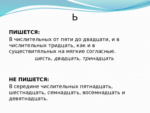 Ь  ПИШЕТСЯ: В числительных от пяти до двадцати, и в числительных тридцать, как и в существительных на мягкие согласные. шесть, двадцать, тринадцать  НЕ ПИШЕТСЯ: В середине числительных пятнадцать, шестнадцать, семнадцать, восемнадцать и девятнадцать. 