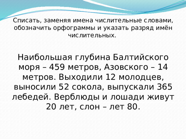 Списать, заменяя имена числительные словами, обозначить орфограммы и указать разряд имён числительных. Наибольшая глубина Балтийского моря – 459 метров, Азовского – 14 метров. Выходили 12 молодцев, выносили 52 сокола, выпускали 365 лебедей. Верблюды и лошади живут 20 лет, слон – лет 80. 