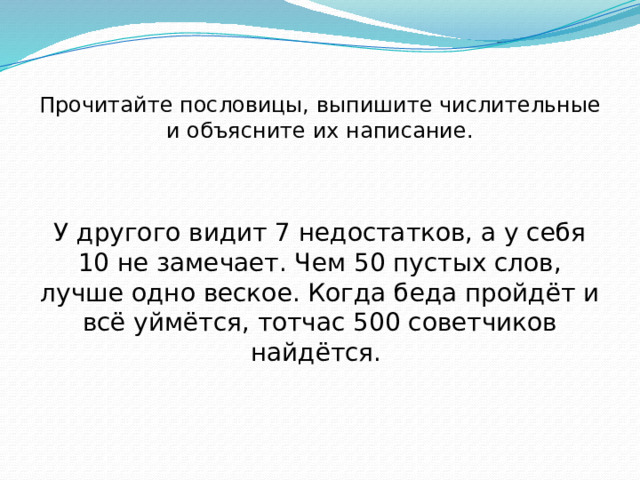 Прочитайте пословицы, выпишите числительные и объясните их написание. У другого видит 7 недостатков, а у себя 10 не замечает. Чем 50 пустых слов, лучше одно веское. Когда беда пройдёт и всё уймётся, тотчас 500 советчиков найдётся. 