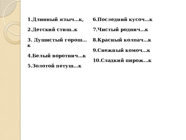 1.Длинный языч…к,   2.Детский стиш..к   6.Последний кусоч…к   3. Душистый горош…к   7.Чистый роднич…к   4.Белый воротнич…к   8.Красный колпач…к   5.Золотой петуш...к   9.Снежный комоч...к   10.Сладкий пирож...к 