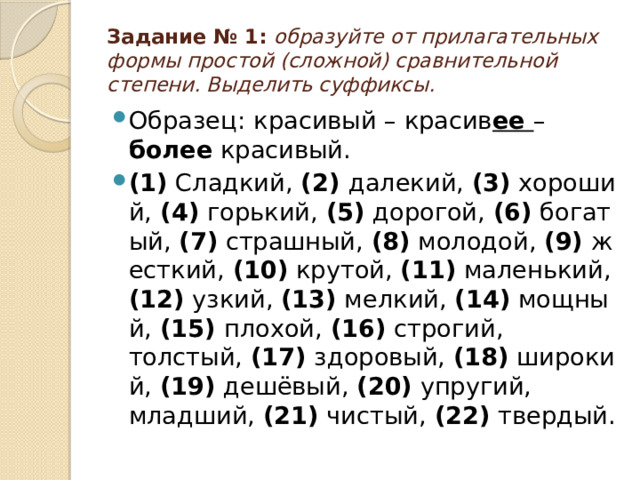 Задание № 1:  образуйте от прилагательных формы простой (сложной) сравнительной степени. Выделить суффиксы. Образец:   красивый – красив ее  – более красивый. (1)  Сладкий,  (2)  далекий,  (3)  хороший,  (4)  горький,  (5)  дорогой,  (6)  богатый,  (7)  страшный,  (8)  молодой,  (9)  жесткий,  (10)  крутой,  (11)  маленький,  (12)  узкий,  (13)  мелкий,  (14)  мощный,  (15)  плохой,  (16)  строгий, толстый,  (17)  здоровый,  (18)  широкий,  (19)  дешёвый,  (20)  упругий, младший,  (21)  чистый,  (22)  твердый. 