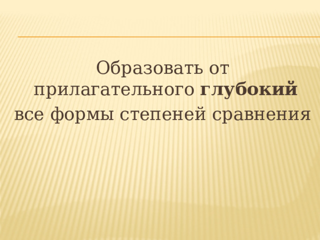 Образовать от прилагательного глубокий  все формы степеней сравнения 