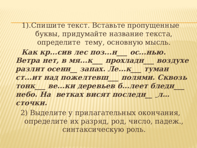 1).Спишите текст. Вставьте пропущенные буквы, придумайте название текста, определите тему, основную мысль.  Как кр...сив лес поз...н___ ос...нью. Ветра нет, в мя...к___ прохладн___ воздухе разлит осенн__ за­пах. Ле...к___ туман ст...ит над пожелтевш___ поля­ми. Сквозь тонк___ ве...ки деревьев б...леет бледн___ небо. На ветках висят последн__   л…сточки. 2) Выделите у прилагательных окончания, определите их разряд, род, число, падеж., синтаксическую роль. 