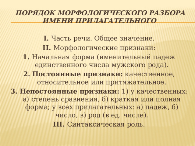   Порядок морфологического разбора имени прилагательного I.  Часть речи. Общее значение. II.  Морфологические признаки: 1.  Начальная форма (именительный падеж единственного числа мужского рода). 2.   Постоянные признаки:  качественное, относительное или притяжательное. 3. Непостоянные признаки:  1) у качественных: а) степень сравнения, б) краткая или полная форма; у всех прилагательных: а) падеж, б) число, в) род (в ед. числе). III.  Синтаксическая роль. 