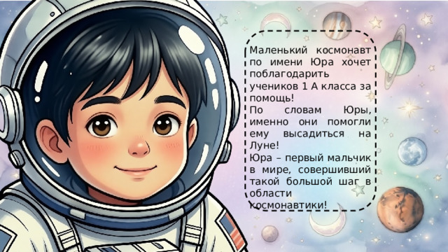 Маленький космонавт по имени Юра хочет поблагодарить учеников 1 А класса за помощь! По словам Юры, именно они помогли ему высадиться на Луне! Юра – первый мальчик в мире, совершивший такой большой шаг в области космонавтики! 
