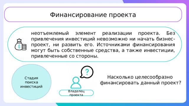 Финансирование проекта неотъемлемый элемент реализации проекта. Без привлечения инвестиций невозможно ни начать бизнес-проект, ни развить его. Источниками финансирования могут быть собственные средства, а также инвестиции, привлеченные со стороны. Стадия поиска инвестиций Насколько целесообразно финансировать данный проект? Владелец проекта 