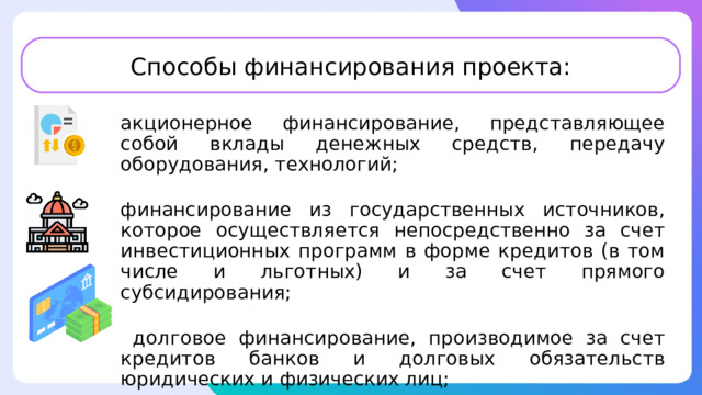 Способы финансирования проекта: акционерное финансирование, представляющее собой вклады денежных средств, передачу оборудования, технологий; финансирование из государственных источников, которое осуществляется непосредственно за счет инвестиционных программ в форме кредитов (в том числе и льготных) и за счет прямого субсидирования;  долговое финансирование, производимое за счет кредитов банков и долговых обязательств юридических и физических лиц; 