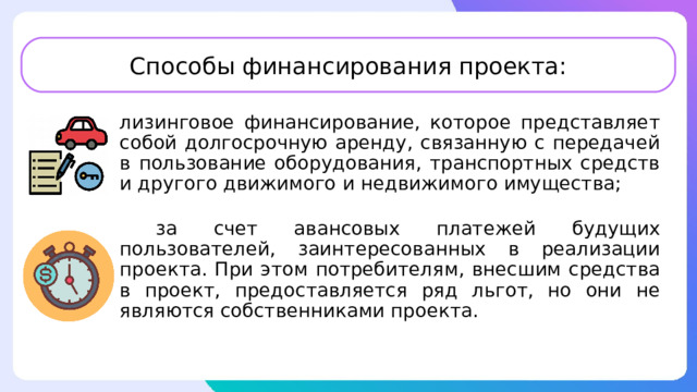 Способы финансирования проекта: лизинговое финансирование, которое представляет собой долгосрочную аренду, связанную с передачей в пользование оборудования, транспортных средств и другого движимого и недвижимого имущества;  за счет авансовых платежей будущих пользователей, заинтересованных в реализации проекта. При этом потребителям, внесшим средства в проект, предоставляется ряд льгот, но они не являются собственниками проекта. 